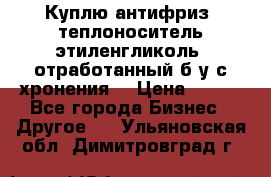  Куплю антифриз, теплоноситель этиленгликоль, отработанный б/у с хронения. › Цена ­ 100 - Все города Бизнес » Другое   . Ульяновская обл.,Димитровград г.